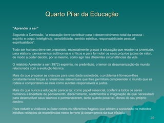 Quarto Pilar da Educação “ Aprender a ser” Segundo a Comissão, “a educação deve contribuir para o desenvolvimento total da pessoa - espírito e corpo, inteligência, sensibilidade, sentido estético, responsabilidade pessoal, espiritualidade”. Todo ser humano deve ser preparado, especialmente graças à educação que recebe na juventude, para elaborar pensamentos autônomos e críticos e para formular os seus próprios juízos de valor, de modo a poder decidir, por si mesmo, como agir nas diferentes circunstâncias da vida. O relatório Aprender a ser (1972) exprimia, no preâmbulo, o temor da desumanização do mundo relacionada com a evolução técnica. Mais do que preparar as crianças para uma dada sociedade, o problema é fornecer-lhes constantemente forças e referências intelectuais que lhes permitam compreender o mundo que as rodeia e comportarem-se nele como autores responsáveis e justos.  Mais do que nunca a educação parece ter, como papel essencial, conferir a todos os seres humanos a liberdade de pensamento, discernimento, sentimentos e imaginação de que necessitam para desenvolver seus talentos e permanecerem, tanto quanto possível, donos do seu próprio destino. Para reduzir a violência ou lutar contra os diferentes flagelos que afetam a sociedade os métodos inéditos retirados de experiências neste terreno já deram prova da sua eficácia. 