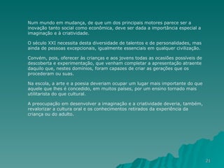 Num mundo em mudança, de que um dos principais motores parece ser a inovação tanto social como econômica, deve ser dada a importância especial a imaginação e à criatividade.  O século XXI necessita desta diversidade de talentos e de personalidades, mas ainda de pessoas excepcionais, igualmente essenciais em qualquer civilização.  Convém, pois, oferecer às crianças e aos jovens todas as ocasiões possíveis de descoberta e experimentação, que venham completar a apresentação atraente daquilo que, nestes domínios, foram capazes de criar as gerações que os procederam ou suas.  Na escola, a arte e a poesia deveriam ocupar um lugar mais importante do que aquele que lhes é concedido, em muitos países, por um ensino tornado mais utilitarista do que cultural.  A preocupação em desenvolver a imaginação e a criatividade deveria, também, revalorizar a cultura oral e os conhecimentos retirados da experiência da criança ou do adulto. 