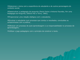 Relacionar o tema com a experiência do estudante e de outros personagens do contexto social;  Desenvolver a pedagogia da pergunta (Paulo Freire e Antonio Faundez, Por uma Pedagogia da Pergunta, Editora Paz e Terra, 1985);  Proporcionar uma relação dialógica com o estudante;  Envolver o estudante num processo que conduz a resultados, conclusões ou compromissos com a prática;  Oferecer um processo de auto-aprendizagem e co-responsabilidade no processo de aprendizagem;  Utilizar o jogo pedagógico com o princípio de construir o texto.  