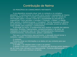 Contribuição de Nelma OS PRINCÍPIOS DO CONHECIMENTO PERTINENTE A era planetária necessita situar tudo no contexto e no complexo planetário.  O conhecimento do mundo como mundo é necessidade ao mesmo tempo intelectual e vital. E surgem questionamentos: como ter acesso às informações sobre o mundo e como ter a possibilidade de articulá-las e organizá-las? Como perceber e conceber o Contexto, o Global ( a relação todo/ partes), o Multidimensional, o Complexo?  Faz-se necessário a reforma do pensamento. E é a questão fundamental da educação, já que se refere a nossa aptidão para organizar o conhecimento. A educação do futuro, é fundamental para resolver a questão dos saberes desunidos, divididos, fragmentados, compartimentados e, de outro, as realidades ou problemas cada vez mais multidisciplinares, transversais, multidimensionais, transnacionais, globais e planetários. Para que o conhecimento seja pertinente, a educação deverá tornar o contexto, o global, o multidimensional e o complexo evidentes. O contexto É preciso situar as informações e os dados em seu contexto para que adquiram sentido.  O GLOBAL ( as relações entre o todo e as partes) O global é mais que o contexto, é o conjunto das diversas partes ligadas a ele de modo inter-retroativo ou organizacional.  É preciso efetivamente recompor o todo para conhecer as partes.  