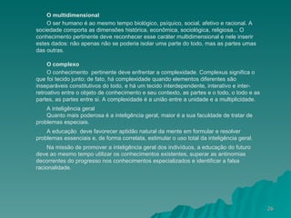 O multidimensional O ser humano é ao mesmo tempo biológico, psíquico, social, afetivo e racional. A sociedade comporta as dimensões histórica, econômica, sociológica, religiosa... O conhecimento pertinente deve reconhecer esse caráter multidimensional e nele inserir estes dados: não apenas não se poderia isolar uma parte do todo, mas as partes umas das outras. O complexo O conhecimento  pertinente deve enfrentar a complexidade. Complexus significa o que foi tecido junto; de fato, há complexidade quando elementos diferentes são inseparáveis constitutivos do todo, e há um tecido interdependente, interativo e inter-retroativo entre o objeto de conhecimento e seu contexto, as partes e o todo, o todo e as partes, as partes entre si. A complexidade é a união entre a unidade e a multiplicidade. A inteligência geral Quanto mais poderosa é a inteligência geral, maior é a sua faculdade de tratar de problemas especiais. A educação  deve favorecer aptidão natural da mente em formular e resolver problemas essenciais e, de forma correlata, estimular o uso total da inteligência geral. Na missão de promover a inteligência geral dos indivíduos, a educação do futuro deve ao mesmo tempo utilizar os conhecimentos existentes, superar as antinomias decorrentes do progresso nos conhecimentos especializados e identificar a falsa racionalidade. 
