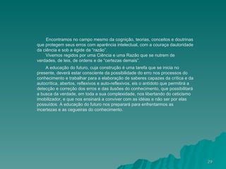 Encontramos no campo mesmo da cognição, teorias, conceitos e doutrinas que protegem seus erros com aparência intelectual, com a couraça dautoridade da ciência e sob a égide da “razão”. Vivemos regidos por uma Ciência e uma Razão que se nutrem de verdades, de leis, de ordens e de “certezas demais”. A educação do futuro, cuja construção é uma tarefa que se inicia no presente, deverá estar consciente da possibilidade do erro nos processos do conhecimento e trabalhar para a elaboração de saberes capazes da crítica e da autocrítica, abertos, reflexivos e auto-reflexivos, eis o antídoto que permitirá a detecção e correção dos erros e das ilusões do conhecimento, que possibilitará a busca da verdade, em toda a sua complexidade, nos libertando do ceticismo imobilizador, e que nos ensinará a conviver com as idéias e não ser por elas possuídos. A educação do futuro nos preparará para enfrentarmos as incertezas e as cegueiras do conhecimento. 