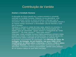Contribuição de Vanilda Ensinar a Condição Humana A educação do futuro deverá ser o ensino primeiro e universal, centrado na condição humana. Estamos na era planetária; uma aventura comum conduz os seres humanos, onde quer que se encontrem. Estes devem reconhecer-se em sua humanidade comum e ao mesmo tempo reconhecer a diversidade cultural inerente a tudo que é humano. Conhecer o humano é, antes de mais nada, situá-lo no universo, e não separá-lo dele. Todo conhecimento deve contextualizar seu objeto, para ser pertinente. “ Quem somos? ” é inseparável de “ Onde estamos? ”, “ De onde viemos? ”, “ Para onde vamos? ” Interrogar nossa condição humana implica questionar primeiro nossa posição no mundo. O fluxo de conhecimentos, no final do século XX, traz nova luz sobre a situação do ser humano no universo. Os progressos concomitantes da cosmologia, das  ciências da Terra, da ecologia, da biologia, da pré-história, nos anos 1960-1970, modificaram as idéias sobre o Universo, a Terra, a Vida e sobre o próprio Homem.  Mas estas contribuições permanecem ainda desunidas. O humano continua esquartejado, partido como pedaços de um quebra-cabeça ao qual falta uma peça. 