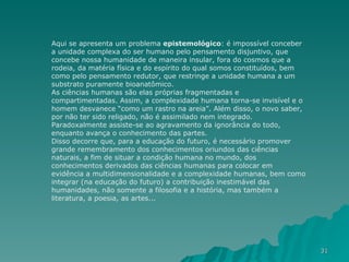 Aqui se apresenta um problema  epistemológico : é impossível conceber a unidade complexa do ser humano pelo pensamento disjuntivo, que concebe nossa humanidade de maneira insular, fora do cosmos que a rodeia, da matéria física e do espírito do qual somos constituídos, bem como pelo pensamento redutor, que restringe a unidade humana a um substrato puramente bioanatômico. As ciências humanas são elas próprias fragmentadas e compartimentadas. Assim, a complexidade humana torna-se invisível e o homem desvanece “como um rastro na areia”. Além disso, o novo saber, por não ter sido religado, não é assimilado nem integrado. Paradoxalmente assiste-se ao agravamento da ignorância do todo, enquanto avança o conhecimento das partes. Disso decorre que, para a educação do futuro, é necessário promover grande remembramento dos conhecimentos oriundos das ciências naturais, a fim de situar a condição humana no mundo, dos conhecimentos derivados das ciências humanas para colocar em evidência a multidimensionalidade e a complexidade humanas, bem como integrar (na educação do futuro) a contribuição inestimável das humanidades, não somente a filosofia e a história, mas também a literatura, a poesia, as artes... 