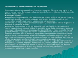 Enraizamento / Desenraizamento do Ser Humano Devemos reconhecer nosso duplo enraizamento no cosmos físico e na esfera viva e, ao mesmo tempo, nosso desenraizamento propriamente humano. Estamos simultaneamente dentro e fora da natureza. A condição cósmica Abandonamos recentemente a idéia do Universo ordenado, perfeito, eterno pelo universo nascido da irradiação, em devenir disperso, onde atuam, de modo complementar, concorrente e antagônico, a ordem, a desordem e a organização. Encontramo-nos no gigantesco cosmos em expansão, constituído de bilhões de galáxias e de bilhões e bilhões de estrelas. Aprendemos que nossa Terra era um minúsculo pião que gira em torno de um astro errante na periferia de pequena galáxia de subúrbio. As partículas de nossos organismos teriam aparecido desde os primeiros segundos de existência de nosso cosmo há (talvez?) quinze bilhões de anos; nossos átomos de carbono formaram- se em um ou vários sóis anteriores ao nosso; nossas moléculas agruparam-se nos primeiros tempos convulsivos da Terra; estas macromoléculas associaram-se em turbilhões dos quais um, cada vez mais rico em diversidade molecular, se metamorfoseou em organização de novo tipo, em relação à organização estritamente química: uma auto-organização viva. A epopéia cósmica da organização, continuamente sujeita às forças da desorganização e da dispersão, é também a epopéia da religação que, sozinha, impediu que o cosmos se dispersasse ou se desvanecesse ao nascer. No seio da aventura cósmica, no ápice do desenvolvimento prodigioso de um ramo singular da auto-organização viva, prosseguimos a aventura à nossa maneira. 