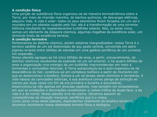 A condição física Uma porção de substância física organizou-se de maneira termodinâmica sobre a Terra; por meio de imersão marinha, de banhos químicos, de descargas elétricas, adquiriu Vida. A vida é solar: todos os seus elementos foram forjados em um sol e reunidos em um planeta cuspido pelo Sol: ela é a transformação de uma torrente fotônica resultante de resplandecentes turbilhões solares. Nós, os seres vivos, somos um elemento da diáspora cósmica, algumas migalhas da existência solar, um diminuto broto da existência terrena. A condição terrestre Pertencemos ao destino cósmico, porém estamos marginalizados: nossa Terra é o terceiro satélite de um sol destronado de seu posto central, convertido em astro pigmeu errante entre bilhões de estrelas em uma galáxia periférica de um universo em expansão... Nosso planeta agregou-se há cinco bilhões de anos, a partir, provavelmente, de detritos cósmicos resultantes da explosão de um sol anterior, e há quatro bilhões de anos a organização viva emergiu de um turbilhão macromolecular em meio a tormentas e convulsões telúricas. A Terra autoproduziu-se e auto-organizou-se na dependência do Sol; constituiu-se em complexo biofísico a partir do momento em que se desenvolveu a biosfera. Somos a um só tempo seres cósmicos e terrestres. A vida nasceu de convulsões telúricas, e sua aventura correu perigo de extinção ao menos por duas vezes (no fim da era primária e durante a secundária). Desenvolveu-se não apenas em diversas espécies, mas também em ecossistemas em que as predações e devorações constituíram a cadeia trófica de dupla face: a da vida e a da morte. Nosso planeta erra no cosmo. Devemos assumir as conseqüências da situação marginal, periférica que é a nossa. Como seres vivos deste planeta, dependemos vitalmente da biosfera terrestre; devemos reconhecer nossa identidade terrena física e biológica. 
