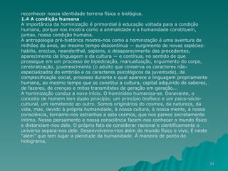 reconhecer nossa identidade terrena física e biológica. 1.4 A condição humana A importância da hominização é primordial à educação voltada para a condição humana, porque nos mostra como a animalidade e a humanidade constituem, juntas, nossa condição humana. A antropologia pré-histórica mostra-nos como a hominização é uma aventura de milhões de anos, ao mesmo tempo descontínua — surgimento de novas espécies: habilis, erectus, neanderthal, sapiens, e desaparecimento das precedentes, aparecimento da linguagem e da cultura — e contínua, no sentido de que prossegue em um processo de bipedização, manualização, erguimento do corpo, cerebralização, juvenescimento (o adulto que conserva os caracteres não-especializados do embrião e os caracteres psicológicos da juventude), de complexificação social, processo durante o qual aparece a linguagem propriamente humana, ao mesmo tempo que se constitui a cultura, capital adquirido de saberes, de fazeres, de crenças e mitos transmitidos de geração em geração... A hominização conduz a novo início. O hominídeo humaniza-se. Doravante, o conceito de homem tem duplo princípio; um princípio biofísico e um psico-sócio-cultural, um remetendo ao outro. Somos originários do cosmos, da natureza, da vida, mas, devido à própria humanidade, à nossa cultura, à nossa mente, à nossa consciência, tornamo-nos estranhos a este cosmos, que nos parece secretamente íntimo. Nosso pensamento e nossa consciência fazem-nos conhecer o mundo físico e distanciam-nos dele. O próprio fato de considerar racional e cientificamente o universo separa-nos dele. Desenvolvemo-nos além do mundo físico e vivo. É neste “além” que tem lugar a plenitude da humanidade. À maneira de ponto do holograma,  