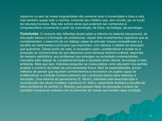 trazemos no seio de nossa singularidade não somente toda a humanidade e toda a vida, mas também quase todo o cosmos, incluindo seu mistério que, sem dúvida, jaz no fundo da natureza humana. Mas não somos seres que poderiam ser conhecidos e compreendidos unicamente a partir da cosmologia, da física, da biologia, da psicologia... Conclusão : O conjunto das reflexões atuais sobre a reforma do sistema educacional, da educação básica e a formação de professores, requer dois investimentos cognitivos que se complementam: o exercício de um diálogo capaz de articular nossas competências e a escolha de meta-temas e princípios que exponham, com clareza, o ideário da educação que queremos. Desse ponto de vista, é necessário expor, problematizar e avaliar se a produção do conhecimento de que dispomos como herança histórico-cultural, responde, de maneira satisfatória, aos problemas que emergem na sociedade contemporânea, marcados pela relação de complementaridade e oposição entre ciência, tecnologia e meio ambiente. Mais que isso, interessa perguntar se nossa prática como educador nos permite projetar e construir as bases de uma sociedade futura. Abrir as especialidades, prover métodos de pensar que rejuntem conhecimentos e reconstruir um sujeito capaz de problematizar a condição humana parecem ser o protocolo básico para repensar a educação. Uma reforma do pensamento (E. Morin), orientada pela desconstrução e reconstrução dos atuais modelos cognitivos (H. Atlan), certamente facilitará a escolha de fatos portadores de sentido (J. Rosnay) que possam fazer da educação o ensino da condição humana em sintonia com os domínios do mundo que fundam essa condição. 