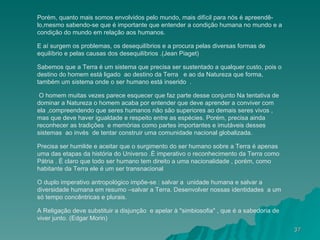Porém, quanto mais somos envolvidos pelo mundo, mais difícil para nós é apreendê-lo,mesmo sabendo-se que é importante que entender a condição humana no mundo e a condição do mundo em relação aos humanos. E aí surgem os problemas, os desequilíbrios e a procura pelas diversas formas de equilíbrio e pelas causas dos desequilíbrios .(Jean Piaget) Sabemos que a Terra é um sistema que precisa ser sustentado a qualquer custo, pois o destino do homem está ligado  ao destino da Terra   e ao da Natureza que forma, também um sistema onde o ser humano está inserido  .  O homem muitas vezes parece esquecer que faz parte desse conjunto Na tentativa de dominar a Natureza o homem acaba por entender que deve aprender a conviver com ela ,compreendendo que seres humanos não são superiores ao demais seres vivos , mas que deve haver igualdade e respeito entre as espécies. Porém, precisa ainda reconhecer as tradições  e memórias como partes importantes e imutáveis desses sistemas  ao invés  de tentar construir uma comunidade nacional globalizada. Precisa ser humilde e aceitar que o surgimento do ser humano sobre a Terra é apenas uma das etapas da história do Universo .È imperativo o reconhecimento da Terra como Pátria . È claro que todo ser humano tem direito a uma nacionalidade , porém, como habitante da Terra ele é um ser transnacional O duplo imperativo antropológico impõe-se : salvar a  unidade humana e salvar a diversidade humana em resumo –salvar a Terra. Desenvolver nossas identidades  a um só tempo concêntricas e plurais. A Religação deve substituir a disjunção  e apelar à "simbiosofia" , que é a sabedoria de viver junto. (Edgar Morin) 