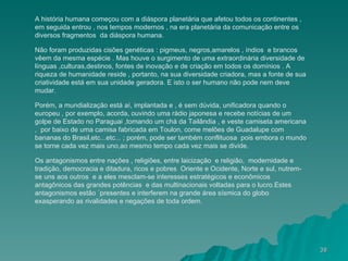 A história humana começou com a diáspora planetária que afetou todos os continentes , em seguida entrou , nos tempos modernos , na era planetária da comunicação entre os diversos fragmentos  da diáspora humana. Não foram produzidas cisões genéticas : pigmeus, negros,amarelos , índios  e brancos vêem da mesma espécie . Mas houve o surgimento de uma extraordinária diversidade de línguas ,culturas,destinos, fontes de inovação e de criação em todos os domínios . A riqueza de humanidade reside , portanto, na sua diversidade criadora, mas a fonte de sua criatividade está em sua unidade geradora. E isto o ser humano não pode nem deve mudar. Porém, a mundialização está aí, implantada e , é sem dúvida, unificadora quando o europeu , por exemplo, acorda, ouvindo uma rádio japonesa e recebe notícias de um golpe de Estado no Paraguai ,tomando um chá da Tailândia , e veste camiseta americana ,  por baixo de uma camisa fabricada em Toulon, come melões de Guadalupe com bananas do Brasil,etc...etc... ; porém, pode ser também conflituosa  pois embora o mundo se torne cada vez mais uno,ao mesmo tempo cada vez mais se divide. Os antagonismos entre nações , religiões, entre laicização  e religião,  modernidade e tradição, democracia e ditadura, ricos e pobres  Oriente e Ocidente, Norte e sul, nutrem-se uns aos outros  e a eles mesclam-se interesses estratégicos e econômicos  antagônicos das grandes potências  e das multinacionais voltadas para o lucro.Estes antagonismos estão ´presentes e interferem na grande área sísmica do globo exasperando as rivalidades e negações de toda ordem. 