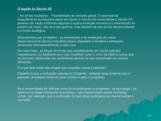 O legado do Século XX _ As armas nucleares -  Possibilidade de extinção global. O potencial de aniquilamento acompanha daqui em diante a marcha da humanidade.O século XX pareceu dar razão á fórmula segundo a qual a evolução humana é o crescimento do poderio da morte, não só a das guerras, mas também ás das armas termonucleares e a morte ecológica. Descobrimos que os dejetos , as emanações e as exalações do nosso desenvolvimento técnico-industrial urbano degradam a biosfera e ameaçam envenenar irremediavelmente o meio vivo. Por outro lado , as forças de morte que acreditávamos em via de extinção reapareceram ou rebelaram-se e nos invadiram como o vírus da AIDS e outros que se tornaram resistentes aos antibióticos através do uso exacerbado em nossos alimentos. E o que falar então das drogas que aniquilam nossa juventude? Estranho é que a civilização nascida no Ocidente , soltando suas amarras com o passado, acreditava dirigir-se para o futuro e para o progresso. Se a modernidade for definida como fé incondicional no progresso, na tecnologia , na ciência e no desenvolvimento econômico , esta modernidade estará mortapois vimos , por exemplo, que a civilização do bem estar pode gerar ao mesmo tempo o mal estar. 