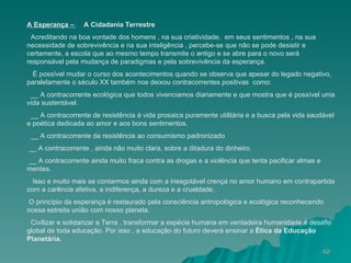 A Esperança –  A Cidadania Terrestre Acreditando na boa vontade dos homens , na sua criatividade,  em seus sentimentos , na sua necessidade de sobrevivência e na sua inteligência , percebe-se que não se pode desistir e certamente, a escola que ao mesmo tempo transmite o antigo e se abre para o novo será responsável pela mudança de paradigmas e pela sobrevivência da esperança. È possível mudar o curso dos acontecimentos quando se observa que apesar do legado negativo, paralelamente o século XX também nos deixou contracorrentes positivas  como: __ A contracorrente ecológica que todos vivenciamos diariamente e que mostra que é possível uma vida sustentável. __ A contracorrente de resistência á vida prosaica puramente utilitária e a busca pela vida saudável e poética dedicada ao amor e aos bons sentimentos. __ A contracorrente da resistência ao consumismo padronizado __ A contracorrente , ainda não muito clara, sobre a ditadura do dinheiro. __ A contracorrente ainda muito fraca contra as drogas e a violência que tenta pacificar almas e mentes. Isso e muito mais se contarmos ainda com a inesgotável crença no amor humano em contrapartida com a carência afetiva, a indiferença, a dureza e a crueldade. O princípio da esperança é restaurado pela consciência antropológica e ecológica reconhecendo nossa estreita união com nosso planeta. Civilizar e solidarizar a Terra , transformar a espécie humana em verdadeira humanidade é desafio global de toda educação. Por isso , a educação do futuro deverá ensinar a  Ètica da Educação Planetária. 