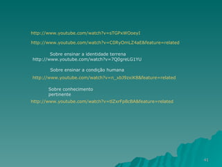 http:// www.youtube.com/watch?v = sTGPxWOoeyI http:// www.youtube.com/watch?v =C0RyOmLZ4aE&feature=related Sobre ensinar a identidade terrena http://www.youtube.com/watch?v=7Q0greLG1YU   http:// www.youtube.com/watch?v =n_xbJ9zxiK8&feature=related Sobre ensinar a condição humana http:// www.youtube.com/watch?v =tlZxrFp8cBA&feature=related Sobre conhecimento pertinente 