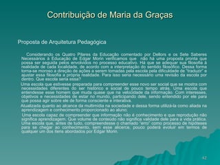 Contribuição de Maria da Graças Proposta de Arquitetura Pedagógica Considerando os Quatro Pilares da Educação comentado por Dellors e os Sete Saberes Necessários à Educação de Edgar Morin verificamos que  não há uma proposta pronta que possa ser seguida pelos envolvidos no processo educativo. Há que se adequar sua filosofia à realidade de cada localidade, de acordo com a interpretação do sentido filosófico. Dessa forma torna-se moroso a direção de ações a serem tomadas pela escola pela dificuldade de “traduzir” e ajustar essa filosofia a própria realidade. Para isso seria necessário uma revisão da escola por dentro. Que escola seria essa? Uma escola que estivesse preparada para compreender esse novo ser social que se mostra com necessidades diferentes do ser histórico e social de pouco tempo atrás. Uma escola que entendesse esse homem que muda quase que na velocidade da informação. Com interesses, objetivos e necessidades de estar no mundo, participando dele, sendo entendido por ele para que possa agir sobre ele de forma consciente e interativa.  Atualizada quanto ao alcance da multimídia na sociedade e dessa forma utilizá-la como aliada na aprendizagem e conhecimento proporcionado ao aluno; Uma escola capaz de compreender que informação não é conhecimento e que reprodução não significa aprendizagem. Que volume de conteúdo não significa validade dele para a vida prática. Uma escola que, antes de tudo, compreendesse o chamado “erro” como processo de hipóteses para se chegar ao conhecimento, sem esse alicerce, pouco poderá evoluir em termos de qualquer um dos itens abordados por Edgar Morin. 