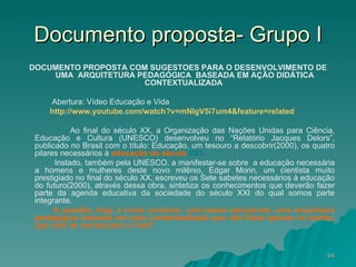 Documento proposta- Grupo I DOCUMENTO PROPOSTA COM SUGESTÕES PARA O DESENVOLVIMENTO DE UMA  ARQUITETURA PEDAGÓGICA  BASEADA EM AÇÃO DIDÁTICA CONTEXTUALIZADA  Abertura: Vídeo Educação e Vida http://www.youtube.com/watch ? v=mNlgV5i7um4&feature=related   Ao final do século XX, a Organização das Nações Unidas para Ciência, Educação e Cultura (UNESCO) desenvolveu no “Relatório Jacques Delors”, publicado no Brasil com o título: Educação, um tesouro a descobrir(2000), os quatro pilares necessários à  educação do século  XXI. Instado, também pela UNESCO, a manifestar-se sobre  a educação necessária a homens e mulheres deste novo milênio, Edgar Morin, um cientista muito prestigiado no final do século XX, escreveu os Sete sabetes necessários à educação do futuro(2000), através dessa obra, sintetiza os conhecimentos que deverão fazer parte da agenda educativa da sociedade do século XXI do qual somos parte integrante.  A questão, hoje, é como construir, com bases estruturais, uma arquitetura pedagógica baseada em ação contextualizada que não fique apenas no sonho, que saia do surreal para o real? 