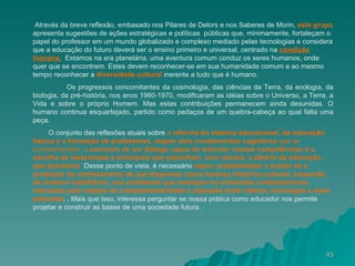Através da breve reflexão, embasado nos Pilares de Delors e nos Saberes de Morin,  este grupo  apresenta sugestões de ações estratégicas e políticas  públicas que, minimamente, fortaleçam o papel do professor em um mundo globalizado e complexo mediado pelas tecnologias e considera que a educação do futuro deverá ser o ensino primeiro e universal, centrado na  condição   humana.   Estamos na era planetária, uma aventura comum conduz os seres humanos, onde quer que se encontrem. Estes devem reconhecer-se em sua humanidade comum e ao mesmo tempo reconhecer a  diversidade cultural  inerente a tudo que é humano. Os progressos concomitantes da cosmologia, das ciências da Terra, da ecologia, da biologia, da pré-história, nos anos 1960-1970, modificaram as idéias sobre o Universo, a Terra, a Vida e sobre o próprio Homem. Mas estas contribuições permanecem ainda desunidas. O humano continua esquartejado, partido como pedaços de um quebra-cabeça ao qual falta uma peça. O conjunto das reflexões atuais sobre  a  reforma do sistema educacional, da educação básica e a   formação de professores ,  requer dois investimentos cognitivos  que se complementam: o  exercício de um diálogo capaz de articular nossas competências e a   escolha de meta-temas e princípios que exponham, com clareza, o ideário da educação que   queremos .  Desse ponto de vista, é necessário  expor, problematizar e avaliar se a produção do conhecimento de que dispomos como herança histórico-cultural, responde, de maneira satisfatória, aos problemas que emergem na sociedade contemporânea, marcados pela relação de complementaridade e oposição entre ciência, tecnologia e meio ambiente .   .  Mais que isso, interessa perguntar se nossa prática como educador nos permite projetar e construir as bases de uma sociedade futura.  