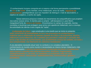 O conhecimento humano comporta em si mesmo e de forma permanente a possibilidade do  erro  e da  ilusão .  Erros mentais, erros intelectuais, erros da razão,  cegueiras do   conhecimento   paradigmáticas que nos impedem de distinguir o real do alucinatório, o objetivo do subjetivo, o sonho da vigília. . Nossa estrutura psíquica é dotada de mecanismos de autojustificativa que projetam nos outros nossos erros. A mentira para si próprio  ( self-deception) é, para Morin, inesgotável fonte de  erros e de ilusões.  Encontramos no campo da cognição, teorias, conceitos e doutrinas que protegem seus erros com aparência intelectual, com a couraça da autoridade da ciência e sob a égide da “razão”. A educação do futuro ,  cuja construção é uma tarefa que se inicia no presente,  deverá  estar consciente da possibilidade do erro nos processos do conhecimento e trabalhar para a elaboração de saberes capazes da crítica e da autocrítica, abertos, reflexivos e auto-reflexivos, eis o antídoto que permitirá a detecção e correção dos erros e das ilusões do conhecimento, que possibilitará a busca da verdade, em toda a sua complexidade, nos libertando do ceticismo imobilizador. A era planetária necessita situar tudo no contexto e no complexo planetário.  O conhecimento do mundo como mundo é necessidade ao mesmo tempo intelectual e vital.  Faz-se necessário  a reforma do pensamento.   A educação do futuro, é fundamental para resolver a questão dos saberes desunidos, divididos, fragmentados, compartimentados e, de outro, as realidades ou problemas cada vez mais multidisciplinares, transversais, multidimensionais, transnacionais, globais e planetários. 