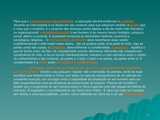 Para que o  conhecimento seja pertinente ,  a educação deverá evidenciar o  contexto   situando as informações e os dados em seu contexto para que adquiram sentido;  o  global   que é mais que o contexto, é o conjunto das diversas partes ligadas a ele de modo inter-retroativo ou organizacional;  o  multidimensional :  o ser humano é ao mesmo tempo biológico, psíquico, social, afetivo e racional. A sociedade comporta as dimensões histórica, econômica, sociológica, religiosa... O  conhecimento pertinente  deve reconhecer esse caráter multidimensional e nele inserir estes dados,  não se poderia isolar uma parte do todo, mas as partes umas das outras; o  complexo :  deve enfrentar a complexidade,  Complexus ,   significa o que foi tecido junto; de fato, há complexidade quando elementos diferentes são inseparáveis constitutivos do todo, e há um tecido interdependente, interativo e inter-retroativo entre o objeto de conhecimento e seu contexto, as partes e o todo, o todo e as partes, as partes entre si. A complexidade é a   união  entre  a unidade e   a multiplicidade. A maneira como trato o ambiente em que vivo, traduz o respeito que tenho por mim mesmo.  Desde o seu pequeno “casulo” até a imensidão do planeta, serão as suas escolhas que transformarão a Terra, com todos os naturais desequilíbrios de um planeta em constante evolução, em um lugar onde a capacidade de adaptação do ser humano será um fator preponderante para as tentativas de preservação da espécie. Precisa ser humilde e aceitar que o surgimento do ser humano sobre a Terra é apenas uma das etapas da história do Universo .È imperativo o reconhecimento da Terra como Pátria . È claro que todo ser humano tem direito a uma nacionalidade , porém, como habitante da Terra ele é um ser   transnacional 