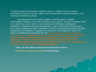 O duplo imperativo antropológico impõe-se: salvar a  unidade humana e salvar a diversidade humana em resumo –salvar a Terra. Desenvolver nossas identidades  a um só tempo concêntricas e plurais. Os antagonismos entre nações, religiões, entre laicização  e religião,  modernidade e tradição, democracia e ditadura, ricos e pobres,  Oriente e Ocidente, Norte e sul, nutrem-se uns aos outros  e a eles mesclam-se interesses estratégicos e econômicos  antagônicos das grandes potências  e das multinacionais voltadas para o lucro. Estes antagonismos estão ´presentes e interferem na grande área sísmica do globo exasperando as rivalidades e negações de toda ordem. Como legado do Século XXI, estão a possibilidade de extinção global  das  armas nucleares e a cidadania terrestre como esperança.  A  escola  que ao mesmo tempo transmite o antigo e se abre para o novo será responsável pela mudança de paradigmas e pela sobrevivência da esperança. Civilizar e solidarizar a Terra, transformar a espécie humana em verdadeira humanidade é desafio global de toda educação. Por isso , a educação do futuro deverá ensinar a Ètica da  Educação Planetária .  Vídeo: Os sete saberes necessários à Educação do futuro. http://www.youtube.com/watch ? v=sTGPxWOoeyI   