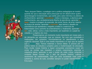 Para Jacques Delors, a analogia com a prática pedagógica se mostra quando diz que a educação deve preocupar-se em desenvolver quatro aprendizagens fundamentais, que serão para cada indivíduo os pilares do conhecimento: aprender  a conhecer , indica o interesse, a abertura para conhecimento, que verdadeiramente liberta da ignorância; aprender  a fazer , mostra a coragem de executar, de correr riscos, de errar mesmo na busca de acertar; aprender  a conviver , aqui temos o desafio da convivência que apresenta o respeito a todos e o exercício de fraternidade como caminho do entendimento e, finalmente; aprender  a ser , visto, talvez, como o mais importante, por explicitar aí o papel do cidadão e o objetivo de viver. Presenciamos um momento muito importante em nosso país, o da demanda por educação, que ao crescer, faz com que sociedade e instituições, em uníssono, movimentem-se no atendimento a esta urgência nacional. Esta é uma tarefa importante e é isso que se espera que o  Brasil  faça. Temos materiais e temos idéias. É preciso pôr em prática todos os estudos e projetos para a modernização da educação. Para mudar nossa história e lograr conquistas precisamos ousar em cortar as cordas que impedem o próprio crescimento, exercitar a cidadania plena, aprender a usar o poder da visão crítica, entender o contexto desse mundo, ser o ator da própria história, cultivar o sentimento de solidariedade, lutar por uma sociedade mais justa e solidária e, acima de tudo, acreditar sempre no poder transformador da Educação.  