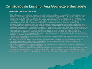 Contribuição  de Luciano, Ana Geanette e Bernadete Os Quatro Pilares da Educação O livro Educação, um tesouro a descobrir, sob a coordenação de Jacques Delors, aborda de forma bastante didática e com muita propriedade os quatro pilares de uma educação para o século XXI, associando-os e identificando-os com algumas máximas da Pedagogia prospectiva e subsidia o trabalho de pessoas comprometidas com a busca por uma educação de qualidade. Diz o texto na página 89: "À educação cabe fornecer, de algum modo os mapas de um mundo complexo e constantemente agitado e, ao mesmo tempo, a bússola que permite navegar através dele". Segundo o autor, a analogia com a prática pedagógica se mostra quando diz que a educação deve preocupar-se em desenvolver quatro aprendizagens fundamentais, que serão para cada indivíduo os pilares do conhecimento: aprender a conhecer, indica o interesse, a abertura para conhecimento, que verdadeiramente liberta da ignorância; aprender a fazer, mostra a coragem de executar, de correr riscos, de errar mesmo na busca de acertar; aprender a conviver, aqui temos o desafio da convivência que apresenta o respeito a todos e o exercício de fraternidade como caminho do entendimento e, finalmente; aprender a ser, visto, talvez, como o mais importante, por explicitar aí o papel do cidadão e o objetivo de viver. É importante dizer que os quatro pilares da educação, não se apóiam, exclusivamente, numa fase da vida ou num único lugar.  Os tempos e as áreas da educação devem ser repensados, completar-se e interpenetrar-se de maneira a que cada pessoa, ao longo de toda a sua vida, possa tirar o melhor partido de um ambiente educativo em constante ampliação. A educação ao longo de toda vida baseia-se em quatro pilares: aprender a conhecer, aprender a fazer, aprender a viver juntos, aprender a ser. Aprender a conhecer, combinando uma cultura geral, suficientemente vasta, com a possibilidade de trabalhar em profundidade um pequeno número de matérias. O que também significa: aprender a  aprender, para beneficiar-se das oportunidades oferecidas pela educação ao longo de toda a vida. 