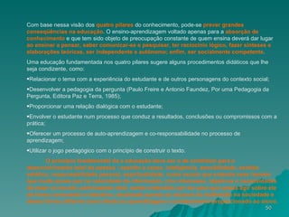 Com base nessa visão dos  quatro pilares  do conhecimento, pode-se  prever grandes   conseqüências na educação . O ensino-aprendizagem voltado apenas para a  absorção de   conhecimento  e que tem sido objeto de preocupação constante de quem ensina deverá dar lugar  ao ensinar a pensar, saber comunicar-se e pesquisar, ter raciocínio lógico, fazer sínteses e elaborações teóricas, ser independente e autônomo; enfim, ser socialmente competente . Uma educação fundamentada nos quatro pilares sugere alguns procedimentos didáticos que lhe seja condizente, como: Relacionar o tema com a experiência do estudante e de outros personagens do contexto social;  Desenvolver a pedagogia da pergunta (Paulo Freire e Antonio Faundez, Por uma Pedagogia da Pergunta, Editora Paz e Terra, 1985);  Proporcionar uma relação dialógica com o estudante;  Envolver o estudante num processo que conduz a resultados, conclusões ou compromissos com a prática;  Oferecer um processo de auto-aprendizagem e co-responsabilidade no processo de aprendizagem;  Utilizar o jogo pedagógico com o princípio de construir o texto.  O princípio fundamental da a educação deve ser o de contribuir para o desenvolvimento total da pessoa - espírito e corpo, inteligência, sensibilidade, sentido estético, responsabilidade pessoal, espiritualidade, numa escola que entenda esse homem que muda quase que na velocidade da informação, com interesses, objetivos e necessidades de estar no mundo, participando dele, sendo entendido por ele para que possa agir sobre ele de forma consciente e interativa, atualizada quanto ao alcance da multimídia na sociedade e dessa forma utilizá-la como aliada na aprendizagem e conhecimento proporcionado ao aluno. 