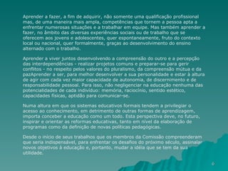 Aprender a fazer, a fim de adquirir, não somente uma qualificação profissional mas, de uma maneira mais ampla, competências que tornem a pessoa apta a enfrentar numerosas situações e a trabalhar em equipe. Mas também aprender a fazer, no âmbito das diversas experiências sociais ou de trabalho que se oferecem aos jovens e adolescentes, quer espontaneamente, fruto do contexto local ou nacional, quer formalmente, graças ao desenvolvimento do ensino alternado com o trabalho. Aprender a viver juntos desenvolvendo a compreensão do outro e a percepção das interdependências - realizar projetos comuns e preparar-se para gerir conflitos - no respeito pelos valores do pluralismo, da compreensão mútua e da pazAprender a ser, para melhor desenvolver a sua personalidade e estar à altura de agir com cada vez maior capacidade de autonomia, de discernimento e de responsabilidade pessoal. Para isso, não negligenciar na educação nenhuma das potencialidades de cada indivíduo: memória, raciocínio, sentido estético, capacidades físicas, aptidão para comunicar-se.  Numa altura em que os sistemas educativos formais tendem a privilegiar o acesso ao conhecimento, em detrimento de outras formas de aprendizagem, importa conceber a educação como um todo. Esta perspectiva deve, no futuro, inspirar e orientar as reformas educativas, tanto em nível da elaboração de programas como da definição de novas políticas pedagógicas.  Desde o início de seus trabalhos que os membros da Comissão compreenderam que seria indispensável, para enfrentar os desafios do próximo século, assinalar novos objetivos à educação e, portanto, mudar a idéia que se tem da sua utilidade.  