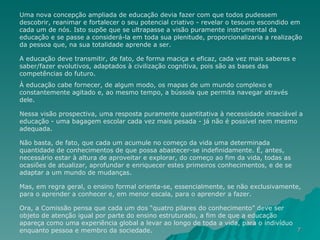 Uma nova concepção ampliada de educação devia fazer com que todos pudessem descobrir, reanimar e fortalecer o seu potencial criativo - revelar o tesouro escondido em cada um de nós. Isto supõe que se ultrapasse a visão puramente instrumental da educação e se passe a considerá-la em toda sua plenitude, proporcionalizaria a realização da pessoa que, na sua totalidade aprende a ser. A educação deve transmitir, de fato, de forma maciça e eficaz, cada vez mais saberes e saber/fazer evolutivos, adaptados à civilização cognitiva, pois são as bases das competências do futuro.  À educação cabe fornecer, de algum modo, os mapas de um mundo complexo e constantemente agitado e, ao mesmo tempo, a bússola que permita navegar através dele. Nessa visão prospectiva, uma resposta puramente quantitativa à necessidade insaciável a educação - uma bagagem escolar cada vez mais pesada - já não é possível nem mesmo adequada.  Não basta, de fato, que cada um acumule no começo da vida uma determinada quantidade de conhecimentos de que possa abastecer-se indefinidamente. É, antes, necessário estar à altura de aproveitar e explorar, do começo ao fim da vida, todas as ocasiões de atualizar, aprofundar e enriquecer estes primeiros conhecimentos, e de se adaptar a um mundo de mudanças. Mas, em regra geral, o ensino formal orienta-se, essencialmente, se não exclusivamente, para o aprender a conhecer e, em menor escala, para o aprender a fazer.  Ora, a Comissão pensa que cada um dos “quatro pilares do conhecimento” deve ser objeto de atenção igual por parte do ensino estruturado, a fim de que a educação apareça como uma experiência global a levar ao longo de toda a vida, para o indivíduo enquanto pessoa e membro da sociedade. 