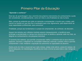 Primeiro Pilar da Educação   “ Aprender a conhecer”  Este tipo de aprendizagem visa o domínio dos próprios instrumentos do conhecimento e pode ser considerado, simultaneamente, como um meio e uma finalidade da vida humana.  Meio, porque se pretende que cada um aprenda a compreender o mundo que o rodeia, pelo menos na medida em que isso lhe é necessário para viver dignamente, para desenvolver as suas capacidades profissionais, para comunicar.  Finalidade, porque seu fundamento é o prazer de compreender, de conhecer, de descobrir.  Apesar dos estudos sem utilidade imediata estarem desaparecendo, a tendência para prolongar a escolaridade e o tempo livre deveria levar os adultos a apreciar cada vez mais, as alegrias do conhecimento e da pesquisa individual.  O aumento dos saberes, que permite compreender melhor o ambiente sob os seus diversos aspectos, favorece o despertar da curiosidade intelectual, estimula o sentido crítico e permite compreender o real, mediante a aquisição de autonomia na capacidade de discernir.  Deste ponto de vista, é essencial que cada criança, esteja onde estiver, possa ter acesso, de forma adequada, às metodologias científicas de modo a tornar-se para toda a vida “amiga da ciência”.  