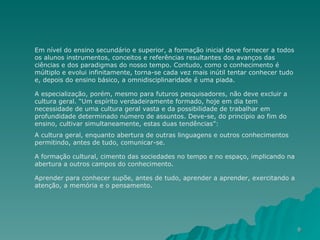 Em nível do ensino secundário e superior, a formação inicial deve fornecer a todos os alunos instrumentos, conceitos e referências resultantes dos avanços das ciências e dos paradigmas do nosso tempo. Contudo, como o conhecimento é múltiplo e evolui infinitamente, torna-se cada vez mais inútil tentar conhecer tudo e, depois do ensino básico, a omnidisciplinaridade é uma piada.  A especialização, porém, mesmo para futuros pesquisadores, não deve excluir a cultura geral. “Um espírito verdadeiramente formado, hoje em dia tem necessidade de uma cultura geral vasta e da possibilidade de trabalhar em profundidade determinado número de assuntos. Deve-se, do princípio ao fim do ensino, cultivar simultaneamente, estas duas tendências”:  A cultura geral, enquanto abertura de outras linguagens e outros conhecimentos permitindo, antes de tudo, comunicar-se.  A formação cultural, cimento das sociedades no tempo e no espaço, implicando na abertura a outros campos do conhecimento. Aprender para conhecer supõe, antes de tudo, aprender a aprender, exercitando a atenção, a memória e o pensamento.  