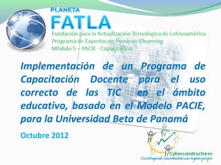 Implementación de un Programa de
Capacitación Docente para el uso
correcto de las TIC en el ámbito
educativo, basado en el Modelo PACIE,
para la Universidad Beta de Panamá
Octubre 2012
 