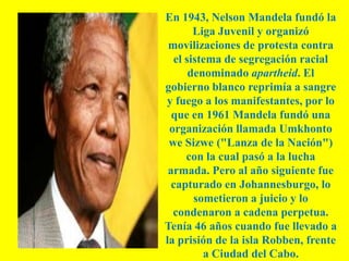 En 1943, Nelson Mandela fundó la
       Liga Juvenil y organizó
 movilizaciones de protesta contra
  el sistema de segregación racial
      denominado apartheid. El
gobierno blanco reprimía a sangre
y fuego a los manifestantes, por lo
  que en 1961 Mandela fundó una
 organización llamada Umkhonto
 we Sizwe ("Lanza de la Nación")
     con la cual pasó a la lucha
 armada. Pero al año siguiente fue
  capturado en Johannesburgo, lo
       sometieron a juicio y lo
  condenaron a cadena perpetua.
Tenía 46 años cuando fue llevado a
la prisión de la isla Robben, frente
         a Ciudad del Cabo.
 