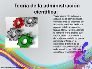 Teoría de la administración
científica:
Taylor desarrollo la llamada
escuela de la administración
científica que se preocupa por
aumentar la eficiencia de la e
mpresa enfatizando en las
tareas. Henry Fayol desarrollo
la llamada teoría clásica que
se preocupa por el aumento
de la eficiencia de la empresa
poniendo énfasis en la
estructura. Su método es
sustituir métodos empíricos y
rudimentarios por métodos
científicos. (CASSUTTI, 2016)
 