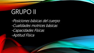 GRUPO II
-Posiciones básicas del cuerpo
-Cualidades motrices básicas
-Capacidades Físicas
-Aptitud Física
 