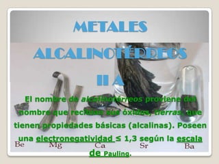 METALES
ALCALINOTÉRREOS
II A
El nombre de alcalinotérreos proviene del
nombre que recibían sus óxidos, tierras, que
tienen propiedades básicas (alcalinas). Poseen
una electronegatividad ≤ 1,3 según la escala
de Pauling.
 