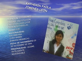 KATHERIN PAOLA JIMENES LEON  OCUPACION : ESTUDIANTE. COLEGIO:  INSTITUCION EDUCATIVA CASD (JOSE PRUDENCIO PADILLA). GRADO: 9-05 NACIONALIDAD:  COLOMBIANA (SANTANDER-BARRANCABERMEJA). FECHA DE NACIMIENTO: 29 DE DICIEMBRE DE 1994. PERSONALIDAD:  ALEGRE, INTELIGENTE, RESPONSABLE  