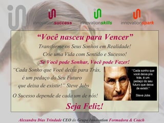innovationsuccess       innovationskills     innovationspark


           “Você nasceu para Vencer”
           Transforme os Seus Sonhos em Realidade!
             Crie uma Vida com Sentido e Sucesso!
            Se Você pode Sonhar, Você pode Fazer!
“Cada Sonho que Você deixa para Trás,
    é um pedaço do Seu Futuro
  que deixa de existir!” Steve Jobs
O Sucesso depende de cada um de nós!

                          Seja Feliz!
  Alexandra Dias Trindade CEO do Grupo Innovation Formadora & Coach
 