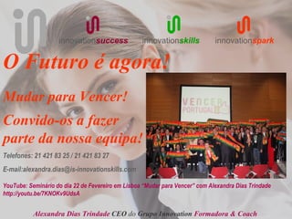 innovationsuccess              innovationskills           innovationspark


O Futuro é agora!
Mudar para Vencer!
Convido-os a fazer
parte da nossa equipa!
Telefones: 21 421 83 25 / 21 421 83 27
E-mail:alexandra.dias@is-innovationskills.com

YouTube: Seminário do dia 22 de Fevereiro em Lisboa “Mudar para Vencer” com Alexandra Dias Trindade
http://youtu.be/7KNOKv9UdsA


           Alexandra Dias Trindade CEO do Grupo Innovation Formadora & Coach
 