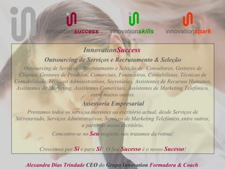 innovationsuccess            innovationskills         innovationspark


                              InnovationSuccess
             Outsourcing de Serviços e Recrutamento & Seleção
    Outsourcing de Serviços e Recrutamento e Seleção de: Consultores, Gestores de
  Clientes, Gestores de Produtos, Comerciais, Financeiros, Contabilistas, Técnicos de
Contabilidade, Técnicos Administrativos, Secretárias, Assistentes de Recursos Humanos,
 Assistentes de Marketing, Assistentes Comerciais, Assistentes de Marketing Telefónico,
                                  entre muitos outros.
                             Assessoria Empresarial
     Prestamos todos os serviços inerentes ao escritório actual, desde Serviços de
Secretariado, Serviços Administrativos, Serviços de Marketing Telefónico, entre outros,
                             a partir do nosso escritório.
                Concentre-se no Seu negócio, nós tratamos da rotina!

           Crescemos por Si e para Si! O Seu Sucesso é o nosso Sucesso!

     Alexandra Dias Trindade CEO do Grupo Innovation Formadora & Coach
 