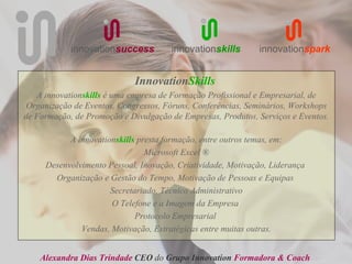 innovationsuccess         innovationskills       innovationspark


                             InnovationSkills
   A innovationskills é uma empresa de Formação Profissional e Empresarial, de
 Organização de Eventos, Congressos, Fóruns, Conferências, Seminários, Workshops
de Formação, de Promoção e Divulgação de Empresas, Produtos, Serviços e Eventos.

           A innovationskills presta formação, entre outros temas, em:
                                Microsoft Excel ®
     Desenvolvimento Pessoal, Inovação, Criatividade, Motivação, Liderança
       Organização e Gestão do Tempo, Motivação de Pessoas e Equipas
                      Secretariado, Técnico Administrativo
                      O Telefone e a Imagem da Empresa
                             Protocolo Empresarial
              Vendas, Motivação, Estratégicas entre muitas outras.


    Alexandra Dias Trindade CEO do Grupo Innovation Formadora & Coach
 