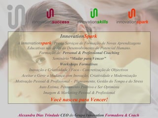 innovationsuccess          innovationskills       innovationspark


                          InnovationSpark
 A innovationspark Presta Serviços de Formação de Novas Aprendizagens
      Educativas nas áreas do Desenvolvimento do Potencial Humano.
              Formação de: Personal & Professional Coaching
                      Seminário “Mudar para Vencer”
                          Workshops Formativos
       Inovação e Criatividade - Foco - Concretização de Objectivos
   Aceitar e Gerir a Mudança com Inovação, Criatividade e Modernização
Motivação Pessoal & Profissional - Planeamento, Gestão do Tempo e do Stress
              Auto Estima, Pensamento Positivo e Ser Optimista
                Imagem & Marketing Pessoal & Profissional
                    Você nasceu para Vencer!

 Alexandra Dias Trindade CEO do Grupo Innovation Formadora & Coach
 
