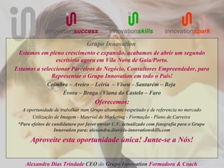 innovationsuccess             innovationskills           innovationspark

                                  Grupo Innovation
 Estamos em pleno crescimento e expansão, acabamos de abrir um segundo
                escritório agora em Vila Nova de Gaia/Porto.
Estamos a seleccionar Parceiros de Negócio, Consultores Empreendedor, para
              Representar o Grupo Innovation em todo o País!
            Coimbra – Aveiro – Leiria – Viseu – Santarém – Beja
                   Évora – Braga - Viana do Castelo – Faro
                                      Oferecemos:
   A oportunidade de trabalhar num Grupo altamente respeitado e de referencia no mercado
       Utilização de Imagem - Material de Marketing - Formação - Plano de Carreira
 *Para efeitos de candidatura por favor enviar C.V. actualizado com fotografia para o Grupo
                   Innovation para: alexandra.dias@is-innovationskills.com

       Aproveite esta oportunidade única! Junte-se a Nós!


    Alexandra Dias Trindade CEO do Grupo Innovation Formadora & Coach
 
