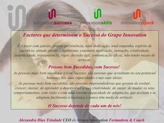 innovationsuccess            innovationskills           innovationspark

     Factores que determinam o Sucesso do Grupo Innovation

  É o fazer com paixão, prazer, persistência, total dedicação, total empenho, espírito de
   sacrifício, atitude positiva, optimismo, constante motivação, inovação, criatividade,
autenticidade, transparência, rigor, decisão ágil, comunicação eficaz, não tendo receio de
                                          arriscar.
                     Pessoas bem Sucedidas, com Sucesso!
As pessoas mais bem sucedidas e com Sucesso, são pessoas que acreditam no seu potencial
                      humano, nas suas capacidades e nas suas ideias.
   As pessoas mais bem sucedidas, são pessoas empreendedoras que gostam de evoluir,
 crescer, inovar, de aprender a desenvolver a sua criatividade, de ousar, de mudar os seus
comportamentos, com visão e com uma enorme capacidade de adaptação, que aceitam e se
               adaptam facilmente à mudança e nunca têm medo de arriscar.

                     O Sucesso depende de cada um de nós!


   Alexandra Dias Trindade CEO do Grupo Innovation Formadora & Coach
 