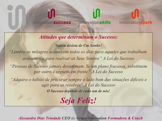 innovationsuccess        innovationskills     innovationspark


               Atitudes que determinam o Sucesso:
                       Nunca desista de Um Sonho!
“Lembre-se milagres acontecem todos os dias para aqueles que trabalham
      arduamente para realizar os Seus Sonhos” A Lei do Sucesso
“Pessoas de Sucesso jamais desanimam. Se um plano fracassa, substituem
            por outro e seguem em frente” A Lei do Sucesso
“Adquira o hábito de procurar sempre o lado bom das situações difíceis e
                agir para as resolver” A Lei do Sucesso
                   O Sucesso depende de cada um de nós!

                          Seja Feliz!

    Alexandra Dias Trindade CEO do Grupo Innovation Formadora & Coach
 