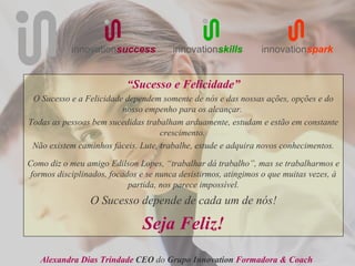 innovationsuccess           innovationskills        innovationspark


                           “Sucesso e Felicidade”
 O Sucesso e a Felicidade dependem somente de nós e das nossas ações, opções e do
                         nosso empenho para os alcançar.
Todas as pessoas bem sucedidas trabalham arduamente, estudam e estão em constante
                                    crescimento.
 Não existem caminhos fáceis. Lute, trabalhe, estude e adquira novos conhecimentos.

Como diz o meu amigo Edilson Lopes, “trabalhar dá trabalho”, mas se trabalharmos e
 formos disciplinados, focados e se nunca desistirmos, atingimos o que muitas vezes, à
                            partida, nos parece impossível.
                 O Sucesso depende de cada um de nós!

                               Seja Feliz!
   Alexandra Dias Trindade CEO do Grupo Innovation Formadora & Coach
 