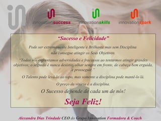 innovationsuccess           innovationskills         innovationspark


                          “Sucesso e Felicidade”
         Pode ser extremamente Inteligente e Brilhante mas sem Disciplina
                      não consegue atingir os Seus Objetivos.
   “Todos nós enfrentamos adversidades e fracassos ao tentarmos atingir grandes
objetivos; o segredo é nunca desistir, olhar sempre em frente, de cabeça bem erguida,
                                    e prosseguir.”
     O Talento pode levá-lo ao topo, mas somente a disciplina pode mantê-lo lá.
                          O preço da vitória é a disciplina.
                O Sucesso depende de cada um de nós!

                               Seja Feliz!
  Alexandra Dias Trindade CEO do Grupo Innovation Formadora & Coach
 