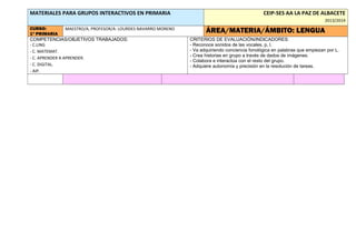 MATERIALES PARA GRUPOS INTERACTIVOS EN PRIMARIA

CEIP-SES AA LA PAZ DE ALBACETE
2013/2014

CURSO:
MAESTRO/A, PROFESOR/A: LOURDES NAVARRO MORENO
1º PRIMARIA
COMPETENCIAS/OBJETIVOS TRABAJADOS:
- C.LING
- C. MATEMAT.
- C. APRENDER A APRENDER.
- C. DIGITAL.
- AIP.

ÁREA/MATERIA/ÁMBITO: LENGUA
CRITERIOS DE EVALUACIÓN/INDICADORES:
- Reconoce sonidos de las vocales, p, l.
- Va adquiriendo conciencia fonológica en palabras que empiezan por L.
- Crea historias en grupo a través de dados de imágenes.
- Colabora e interactúa con el resto del grupo.
- Adquiere autonomía y precisión en la resolución de tareas.

 