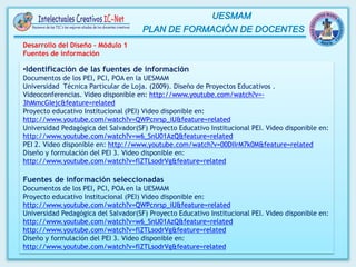 Desarrollo del Diseño – Módulo 1
Fuentes de información
•Identificación de las fuentes de información
Documentos de los PEI, PCI, POA en la UESMAM
Universidad Técnica Particular de Loja. (2009). Diseño de Proyectos Educativos .
Videoconferencias. Video disponible en: http://www.youtube.com/watch?v=-
3hMmcGIejc&feature=related
Proyecto educativo Institucional (PEI) Video disponible en:
http://www.youtube.com/watch?v=QWPcnrsp_iU&feature=related
Universidad Pedagógica del Salvador(SF) Proyecto Educativo Institucional PEI. Video disponible en:
http://www.youtube.com/watch?v=w6_SnU01AzQ&feature=related
PEI 2. Video disponible en: http://www.youtube.com/watch?v=00DIIrM7k0M&feature=related
Diseño y formulación del PEI 3. Video disponible en:
http://www.youtube.com/watch?v=flZTLsodrVg&feature=related
Fuentes de información seleccionadas
Documentos de los PEI, PCI, POA en la UESMAM
Proyecto educativo Institucional (PEI) Video disponible en:
http://www.youtube.com/watch?v=QWPcnrsp_iU&feature=related
Universidad Pedagógica del Salvador(SF) Proyecto Educativo Institucional PEI. Video disponible en:
http://www.youtube.com/watch?v=w6_SnU01AzQ&feature=related
http://www.youtube.com/watch?v=flZTLsodrVg&feature=related
Diseño y formulación del PEI 3. Video disponible en:
http://www.youtube.com/watch?v=flZTLsodrVg&feature=related
 