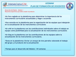 •Un foro reglado en la plataforma para determinar la importancia de los
instrumentos curriculares actualizados y llegar a acuerdos
•Una consulta en la plataforma para la organización de los equipos que trabajarán
en la actualización de los instrumentos curriculares
•Un wiki en la plataforma con las contribuciones individuales sobre el trabajo en
equipo como posibilidad para la actualización de los instrumentos curriculares
•Un blog en la plataforma con las contribuciones de los equipos sobre la
actualización de los instrumentos curriculares.
•Tarea en la plataforma: Enviar un ensayo de tres párrafos valorando el trabajo
del grupo y el producto de la actualización
•Tiempo para el desarrollo del Módulo : 04 semanas
Desarrollo del Diseño – Módulo 1
Requisitos específicos que debe cumplir el producto
 