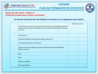 4
En caso de desacuerdo en la pregunta anterior indique la modalidad que debería
utilizarse para corregir los desaciertos durante el desarrollo del Módulo. Marque
con una X
Marque con una X
a) Presencial
b) B-learning (Mixta: sesiones presenciales y a distancia)
c) E-learning (totalmente a distancia)
5
¿Cuáles recursos tecnológicos se usaron durante el desarrollo del Módulo?
Marque con una X
Blog
Wiki
Plataforma Moodle
Otro (menciónelo):
Al término del desarrollo del Módulo se evaluará con el siguiente instrumento
Desarrollo del Diseño – Módulo 2
Diseño de Pruebas para evaluar el producto
 